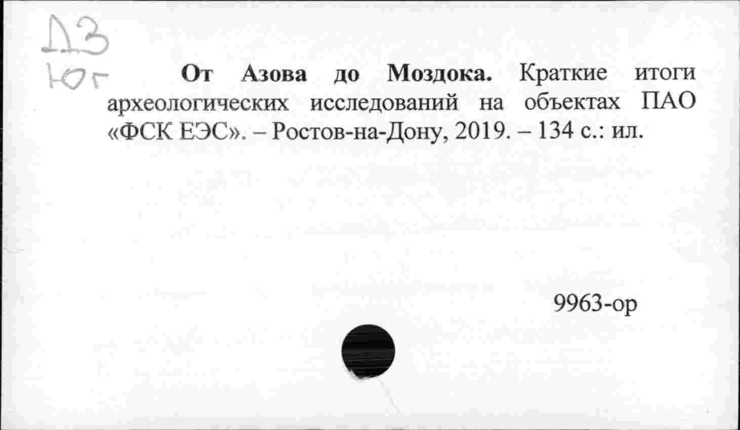 ﻿От Азова до Моздока. Краткие итоги археологических исследований на объектах ПАО «ФСК ЕЭС». - Ростов-на-Дону, 2019. - 134 с.: ил.
9963-ор